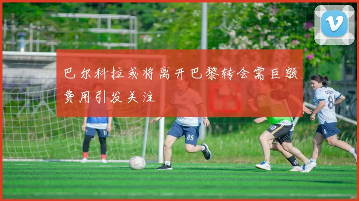 巴尔科拉或将离开巴黎转会需巨额费用引发关注