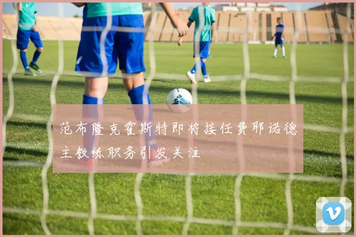 范布隆克霍斯特即将接任费耶诺德主教练职务引发关注