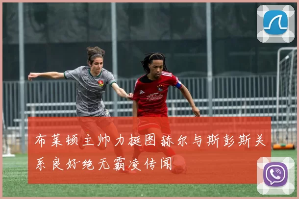 布莱顿主帅力挺图赫尔与斯彭斯关系良好绝无霸凌传闻